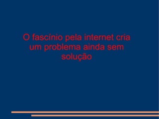 O fascínio pela internet cria um problema ainda sem solução 