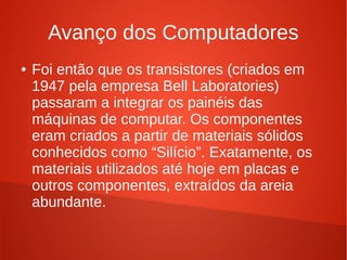 Avanço dos Computadores 
● Foi então que os transistores (criados em 
1947 pela empresa Bell Laboratories) 
passaram a integrar os painéis das 
máquinas de computar. Os componentes 
eram criados a partir de materiais sólidos 
conhecidos como “Silício”. Exatamente, os 
materiais utilizados até hoje em placas e 
outros componentes, extraídos da areia 
abundante. 
 