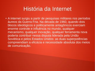 História da Internet 
● A internet surgiu a partir de pesquisas militares nos períodos 
áureos da Guerra Fria. Na década de 1960, quando dois 
blocos ideológicos e politicamente antagônicos exerciam 
enorme controle e influência no mundo, qualquer 
mecanismo, qualquer inovação, qualquer ferramenta nova 
poderia contribuir nessa disputa liderada pela União 
Soviética e pelos Estados Unidos: as duas superpotências 
compreendiam a eficácia e necessidade absoluta dos meios 
de comunicação. 
 