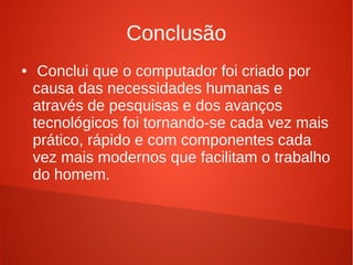 Conclusão 
● Conclui que o computador foi criado por 
causa das necessidades humanas e 
através de pesquisas e dos avanços 
tecnológicos foi tornando-se cada vez mais 
prático, rápido e com componentes cada 
vez mais modernos que facilitam o trabalho 
do homem. 
