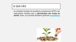 O QUE SÃO
• As entidades fechadas de previdência complementar (EFPC) são
organizações mantidas para a administração dos fundos de
pensão. Assim, sua principal atividade é gerenciar a previdência
 