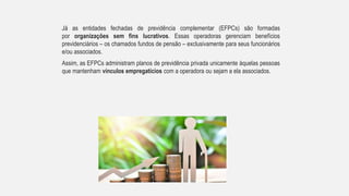 Já as entidades fechadas de previdência complementar (EFPCs) são formadas
por organizações sem fins lucrativos. Essas operadoras gerenciam benefícios
previdenciários – os chamados fundos de pensão – exclusivamente para seus funcionários
e/ou associados.
Assim, as EFPCs administram planos de previdência privada unicamente àquelas pessoas
que mantenham vínculos empregatícios com a operadora ou sejam a ela associados.
 