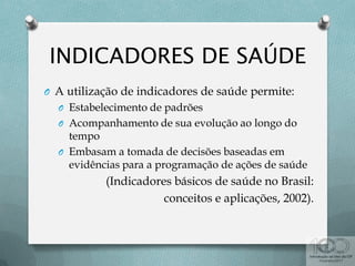 O A utilização de indicadores de saúde permite:
O Estabelecimento de padrões
O Acompanhamento de sua evolução ao longo do
tempo
O Embasam a tomada de decisões baseadas em
evidências para a programação de ações de saúde
(Indicadores básicos de saúde no Brasil:
conceitos e aplicações, 2002).
 