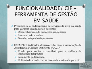O Preconiza-se a padronização de serviços da área da saúde
para garantir qualidade ao paciente:
O Desenvolvimento de protocolos assistenciais
O Insumos padronizados
O Desenho adequado de processos.
O EXEMPLO: indicador desenvolvido para a Associação de
Assistência a Criança Deficiente (AACD)
O Criado para avaliar e contribuir para a melhora da
intervenção terapêutica
O Ferramenta padronizada
O Utilizada de acordo com as necessidades de cada paciente.
 