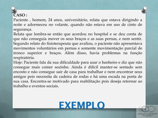 CASO :
Paciente , homem, 24 anos, universitário, relata que estava dirigindo a
noite e adormeceu no volante, quando não estava em uso de cinto de
segurança.
Relata que lembra-se então que acordou no hospital e se deu conta de
que não conseguia mover os seus braços e as suas pernas, e nem sentir.
Segundo relato do fisioterapeuta que avaliou, o paciente não apresentava
movimentos voluntários em pernas e somente movimentação parcial de
tronco superior e braços. Além disso, havia problemas na função
respiratória.
Hoje: Paciente fala da sua dificuldade para usar o banheiro e diz que não
consegue mais comer sozinho. Ainda é dificil manter-se sentado sem
encosto e não consegue sair de casa para trabalhar e nem encontrar seus
amigos pois necessita de cadeira de rodas e há uma escada na porta de
sua casa. Encontra-se motivado para reabilitação pois deseja retornar ao
trabalho e eventos sociais.
 