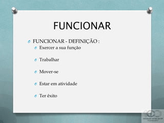 O FUNCIONAR - DEFINIÇÃO :
O Exercer a sua função
O Trabalhar
O Mover-se
O Estar em atividade
O Ter êxito
 