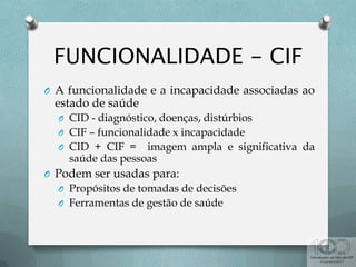 O A funcionalidade e a incapacidade associadas ao
estado de saúde
O CID - diagnóstico, doenças, distúrbios
O CIF – funcionalidade x incapacidade
O CID + CIF = imagem ampla e significativa da
saúde das pessoas
O Podem ser usadas para:
O Propósitos de tomadas de decisões
O Ferramentas de gestão de saúde
 