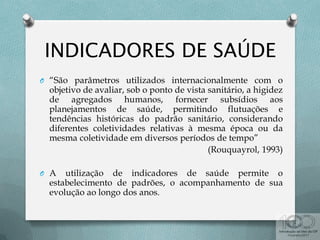 O “São parâmetros utilizados internacionalmente com o
objetivo de avaliar, sob o ponto de vista sanitário, a higidez
de agregados humanos, fornecer subsídios aos
planejamentos de saúde, permitindo flutuações e
tendências históricas do padrão sanitário, considerando
diferentes coletividades relativas à mesma época ou da
mesma coletividade em diversos períodos de tempo”
(Rouquayrol, 1993)
O A utilização de indicadores de saúde permite o
estabelecimento de padrões, o acompanhamento de sua
evolução ao longo dos anos.
 