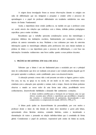 A origem dessa investigação foram as nossas observações durante os estágios em
salas de alfabetização que nos instigaram a pesquisar e estudar sobre o processo de
aprendizagem e o papel do professor alfabetizador em resultados satisfatórios nos anos
iniciais do Ensino Fundamental.
Assim, a importância deste estudo justifica-se, na medida em que o professor como
ser social, através das relações que estabelece com a leitura, delimita práticas pedagógicas
específicas para o ensino da leitura.
Ressaltamos que o trabalho apresenta considerações acerca das metodologias e
propostas didáticas das instituições escolares, fundamentadas por concepções teóricas e
práticas de autores renomados na área. Mediante a isso coletamos por meio de entrevista
informações quanto às metodologias utilizadas pelos professores dos anos iniciais mediante as
práticas de leitura e a sua importância para o processo de alfabetização, e com base nas
informações levantadas realizaremos uma breve análise quanto a essas práticas docentes.
1. PRÁTICAS DE LEITURA EM SALA DE AULA
Sabemos que a leitura é um ato fundamental para a sociedade por ser o principal
meio de conhecimento que deve ser realizada com prazer e por vontade própria daquele que lê
por querer aprender e conhecer, assim contribuindo para o seu desenvolvimento.
A educação permeia a nossa vida e está presente em todos os lugares, gestos e ações.
Em casa, na rua, na igreja ou na escola, de um modo ou de outro, envolvemos nossa
existência com a educação para aprender e ensinar, todo o tempo. Através da leitura podemos
observar o mundo ao nosso redor de uma forma mais crítica, possibilitando novos
conhecimentos, desenvolvendo habilidades e deixando fluir sentimentos e emoções.
A leitura também contribui para a formação do ser humano, uma vez que
oferece assuntos para reflexão e experiências que possibilitam o despertar
das emoções e estabelecimento de parâmetros, desencadeando a auto
compreensão e a compreensão do mundo. (SOUZA, 1998, p.17).
A leitura pode ajudar no desenvolvimento da personalidade, por este motivo o
professor desde o início da vida letrada do aluno deve incentivar o gosto pela leitura,
apresentando obras literárias atrativas, contando histórias, contos e incentivando a
dramatização de textos e pensando na relação indivíduo-leitura que é constituída de forma
global. Consideramos o papel do professor, responsável pelo ensino da leitura na escola,
 