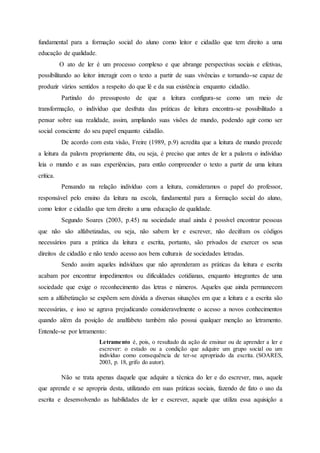 fundamental para a formação social do aluno como leitor e cidadão que tem direito a uma
educação de qualidade.
O ato de ler é um processo complexo e que abrange perspectivas sociais e efetivas,
possibilitando ao leitor interagir com o texto a partir de suas vivências e tornando-se capaz de
produzir vários sentidos a respeito do que lê e da sua existência enquanto cidadão.
Partindo do pressuposto de que a leitura configura-se como um meio de
transformação, o indivíduo que desfruta das práticas de leitura encontra-se possibilitado a
pensar sobre sua realidade, assim, ampliando suas visões de mundo, podendo agir como ser
social consciente do seu papel enquanto cidadão.
De acordo com esta visão, Freire (1989, p.9) acredita que a leitura de mundo precede
a leitura da palavra propriamente dita, ou seja, é preciso que antes de ler a palavra o indivíduo
leia o mundo e as suas experiências, para então compreender o texto a partir de uma leitura
crítica.
Pensando na relação indivíduo com a leitura, consideramos o papel do professor,
responsável pelo ensino da leitura na escola, fundamental para a formação social do aluno,
como leitor e cidadão que tem direito a uma educação de qualidade.
Segundo Soares (2003, p.45) na sociedade atual ainda é possível encontrar pessoas
que não são alfabetizadas, ou seja, não sabem ler e escrever, não decifram os códigos
necessários para a prática da leitura e escrita, portanto, são privados de exercer os seus
direitos de cidadão e não tendo acesso aos bens culturais de sociedades letradas.
Sendo assim aqueles indivíduos que não aprenderam as práticas da leitura e escrita
acabam por encontrar impedimentos ou dificuldades cotidianas, enquanto integrantes de uma
sociedade que exige o reconhecimento das letras e números. Aqueles que ainda permanecem
sem a alfabetização se expõem sem dúvida a diversas situações em que a leitura e a escrita são
necessárias, e isso se agrava prejudicando consideravelmente o acesso a novos conhecimentos
quando além da posição de analfabeto também não possui qualquer menção ao letramento.
Entende-se por letramento:
Letramento é, pois, o resultado da ação de ensinar ou de aprender a ler e
escrever: o estado ou a condição que adquire um grupo social ou um
indivíduo como consequência de ter-se apropriado da escrita. (SOARES,
2003, p. 18, grifo do autor).
Não se trata apenas daquele que adquire a técnica do ler e do escrever, mas, aquele
que aprende e se apropria desta, utilizando em suas práticas sociais, fazendo de fato o uso da
escrita e desenvolvendo as habilidades de ler e escrever, aquele que utiliza essa aquisição a
 