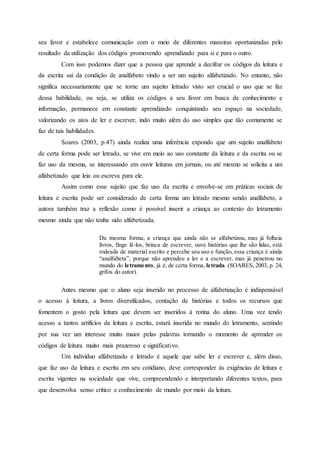 seu favor e estabelece comunicação com o meio de diferentes maneiras oportunizadas pelo
resultado da utilização dos códigos promovendo aprendizado para si e para o outro.
Com isso podemos dizer que a pessoa que aprende a decifrar os códigos da leitura e
da escrita sai da condição de analfabeto vindo a ser um sujeito alfabetizado. No entanto, não
significa necessariamente que se torne um sujeito letrado visto ser crucial o uso que se faz
dessa habilidade, ou seja, se utiliza os códigos a seu favor em busca de conhecimento e
informação, permanece em constante aprendizado conquistando seu espaço na sociedade,
valorizando os atos de ler e escrever, indo muito além do uso simples que tão comumente se
faz de tais habilidades.
Soares (2003, p.47) ainda realiza uma inferência expondo que um sujeito analfabeto
de certa forma pode ser letrado, se vive em meio ao uso constante da leitura e da escrita ou se
faz uso da mesma, se interessando em ouvir leituras em jornais, ou até mesmo se solicita a um
alfabetizado que leia ou escreva para ele.
Assim como esse sujeito que faz uso da escrita e envolve-se em práticas sociais de
leitura e escrita pode ser considerado de certa forma um letrado mesmo sendo analfabeto, a
autora também traz a reflexão como é possível inserir a criança ao contexto do letramento
mesmo ainda que não tenha sido alfabetizada.
Da mesma forma, a criança que ainda não se alfabetizou, mas já folheia
livros, finge lê-los, brinca de escrever, ouve histórias que lhe são lidas, está
rodeada de material escrito e percebe seu uso e função, essa criança é ainda
“analfabeta”, porque não aprendeu a ler e a escrever, mas já penetrou no
mundo do letramento, já é, de certa forma, letrada. (SOARES, 2003, p. 24,
grifos do autor).
Antes mesmo que o aluno seja inserido no processo de alfabetização é indispensável
o acesso à leitura, a livros diversificados, contação de histórias e todos os recursos que
fomentem o gosto pela leitura que devem ser inseridos à rotina do aluno. Uma vez tendo
acesso a tantos artifícios da leitura e escrita, estará inserida no mundo do letramento, sentindo
por sua vez um interesse muito maior pelas palavras tornando o momento de aprender os
códigos de leitura muito mais prazeroso e significativo.
Um indivíduo alfabetizado e letrado é aquele que sabe ler e escrever e, além disso,
que faz uso da leitura e escrita em seu cotidiano, deve corresponder às exigências de leitura e
escrita vigentes na sociedade que vive, compreendendo e interpretando diferentes textos, para
que desenvolva senso crítico e conhecimento de mundo por meio da leitura.
 
