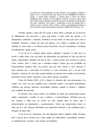 A escola tem como propósito, nos anos iniciais e nos seguintes, ensinar os
alunos a ler e a escrever para que façam uso das habilidades da leitura e
escrita. A partir desta conquista, a criança passa a fazer uso dessas
habilidades para atender as necessidades escolares: escreve-se para fazer
uma redação,para responder às questões da prova de História ou Geografia e
não para comunicar suas ideias e sentimentos acerca do mundo, para o
mundo ou para si mesmo. Desse modo, o ensino e aprendizagem da leitura e
da escrita têm caráter instrumental e tecnicista. (MIRANDA, 2012, p. 18).
Portanto, quando o aluno não tem acesso a livros desde o princípio de seu processo
de alfabetização, não desenvolve o gosto pela leitura, e sendo assim não aprende a ler
interpretando, analisando e criticando. Permanece em um estado de leitor pelo dever, não se
permitindo descobrir o mundo por meio das palavras. Se a leitura é realizada por prazer,
atribuída de senso crítico e de interesse pelas descobertas, tem por consequência a produção
de conhecimento aquele que lê.
O ato de ler é, conforme alguns autores, individual e interativo. O aluno deve ser
levado a refletir sobre o que está lendo, não dispensando sua experiência de vida, sua visão de
mundo, anteriormente, adquirida. Em sala de aula, a criança precisa estar cercada de recursos
como: cartazes, livros e outros que a estimulem sempre à leitura, pois isso possibilita seu
desenvolvimento enquanto leitor, mas precisa mais que estar exposta a esses materiais. É
neste momento que a intervenção do professor se torna necessária, pois é ele que pode
despertar o interesse de cada aluno, proporcionando sua inserção nesse mundo de descobertas,
descoberta do que a leitura representa e seus valores perante a sociedade.
Como diz Martins (2003, p.35) a função do educador não seria precisamente o de
ensinar a ler, mas a de criar condições para o educando realizar a sua própria aprendizagem,
conforme seus próprios interesses, necessidades, fantasias, segundo as dúvidas e exigências
que a realidade lhe apresenta.
O professor deve pensar sempre em atividades de leitura que proporcionem prazer,
análise, compreensão e sentido, ou seja, a reflexão e o desenvolvimento individual, para que
isso aconteça o aluno deve ter acesso aos mais variados tipos de textos, para o
desenvolvimento da interpretação e questionamentos. Textos que proporcionem prazer ao
aluno que lê e que ofereçam informação, que proporcione interação e que contribuam para a
formação do aluno leitor.
O ato de ler já é importante, mas mais importante ainda é adquirir o hábito da leitura,
pois é através desse exercício que o aluno amplia seu conhecimento e aprendizado, tornando-
se verdadeiramente um leitor e não somente um decifrador.
 