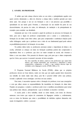 2. O PAPEL DO PROFESSOR
É sabido que toda criança observa todos ao seu redor, e principalmente aqueles com
quem convive diariamente e, além de observar a criança imita e também aprende por meio
desta ação. Isto porque é um ser em formação e este é um processo que possibilita o
aprendizado de um modo geral. Portanto, a observação de um modelo faz parte de seu
desenvolvimento, ela precisa do outro, de informação, de mediação e de principalmente de
exemplos para constituir sua identidade.
Justamente por isso é tão essencial o papel do professor no processo de formação do
leitor, pois sem a figura do professor comprometido com o ensino e o conhecimento, a
formação de um aluno como leitor crítico, apto para compreender e estabelecer relações pode
sofrer defasagem, sendo que o professor sem a visão de seu fundamental papel pode sufocar
as possibilidades/potencial de formação de seu aluno.
Na prática diária todos os professores precisam ensinar a importância da leitura e da
escrita, sobretudo as crianças em início da formação acadêmica podem não compreender a
importância disso se o professor, que deve ser maior exemplo na escola, não vivenciar a
leitura e com seus alunos. Não passaria de discurso vago, pois para que o aluno compreenda
que ler é bom, que escrever é essencial necessita de bons exemplos.
Na área específica de leitura, espera-se dos professores que sejam bons
leitores, que estejam informados, que incentivem e dinamizem a leitura
compreensiva, comparativa e crítica, e que realizem diversos tipos de
atividades com a linguagem escrita. (PNBE, 2008, p. 21)
O Programa Nacional Biblioteca da Escola (PNBE), afirma que os próprios
professores devem ser bons leitores, tendo em vista que um sujeito quando leitor desenvolve
seu trabalho de modo muito mais eficaz, pois lhe é possível refletir sobre suas práticas,
revendo e aplicando novas estratégias com base em seus estudos.
Para tanto, é necessário repensar sobre a formação do professor, rever suas concepções
e com que afinco encara as responsabilidades lhe incumbidas de formação do aluno leitor.
Pautado em pesquisas e estudos o professor pode rever e modificar procedimentos para tornar
suas práticas mais eficazes, principalmente s que se destinam ao incentivo da leitura.
A escola pode e deve trabalhar, desde as séries iniciais, com textos de diversas
naturezas; com textos que surjam do cruzamento de linguagens variadas e, evidentemente,
com os textos da literatura que criam a possibilidade do indivíduo explorar dimensões não
usuais do imaginário coletivo e pessoal.
 