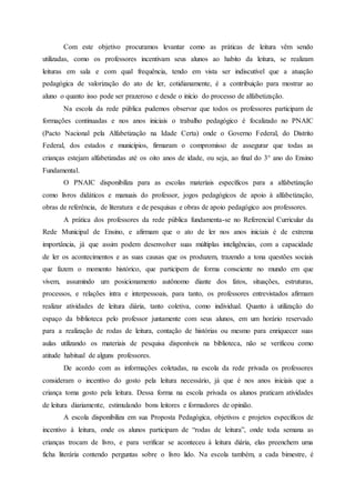 Com este objetivo procuramos levantar como as práticas de leitura vêm sendo
utilizadas, como os professores incentivam seus alunos ao habito da leitura, se realizam
leituras em sala e com qual frequência, tendo em vista ser indiscutível que a atuação
pedagógica de valorização do ato de ler, cotidianamente, é a contribuição para mostrar ao
aluno o quanto isso pode ser prazeroso e desde o início do processo de alfabetização.
Na escola da rede pública pudemos observar que todos os professores participam de
formações continuadas e nos anos iniciais o trabalho pedagógico é focalizado no PNAIC
(Pacto Nacional pela Alfabetização na Idade Certa) onde o Governo Federal, do Distrito
Federal, dos estados e municípios, firmaram o compromisso de assegurar que todas as
crianças estejam alfabetizadas até os oito anos de idade, ou seja, ao final do 3° ano do Ensino
Fundamental.
O PNAIC disponibiliza para as escolas materiais específicos para a alfabetização
como livros didáticos e manuais do professor, jogos pedagógicos de apoio à alfabetização,
obras de referência, de literatura e de pesquisas e obras de apoio pedagógico aos professores.
A prática dos professores da rede pública fundamenta-se no Referencial Curricular da
Rede Municipal de Ensino, e afirmam que o ato de ler nos anos iniciais é de extrema
importância, já que assim podem desenvolver suas múltiplas inteligências, com a capacidade
de ler os acontecimentos e as suas causas que os produzem, trazendo a tona questões sociais
que fazem o momento histórico, que participem de forma consciente no mundo em que
vivem, assumindo um posicionamento autônomo diante dos fatos, situações, estruturas,
processos, e relações intra e interpessoais, para tanto, os professores entrevistados afirmam
realizar atividades de leitura diária, tanto coletiva, como individual. Quanto à utilização do
espaço da biblioteca pelo professor juntamente com seus alunos, em um horário reservado
para a realização de rodas de leitura, contação de histórias ou mesmo para enriquecer suas
aulas utilizando os materiais de pesquisa disponíveis na biblioteca, não se verificou como
atitude habitual de alguns professores.
De acordo com as informações coletadas, na escola da rede privada os professores
consideram o incentivo do gosto pela leitura necessário, já que é nos anos iniciais que a
criança toma gosto pela leitura. Dessa forma na escola privada os alunos praticam atividades
de leitura diariamente, estimulando bons leitores e formadores de opinião.
A escola disponibiliza em sua Proposta Pedagógica, objetivos e projetos específicos de
incentivo à leitura, onde os alunos participam de “rodas de leitura”, onde toda semana as
crianças trocam de livro, e para verificar se aconteceu à leitura diária, elas preenchem uma
ficha literária contendo perguntas sobre o livro lido. Na escola também, a cada bimestre, é
 