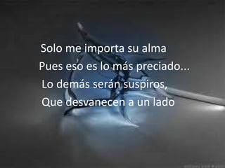 Solo me importa su almaPuesesoeslomás preciado...Lodemásserán suspiros,          Que desvanecen a unlado