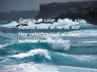 Cambia elcolor de mis ojos,      Cambia como el verde mar,Hoy celestes cualelcielo,mañanasverdes olivar.