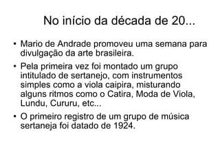No início da década de 20... Mario de Andrade promoveu uma semana para divulgação da arte brasileira. Pela primeira vez foi montado um grupo intitulado de sertanejo, com instrumentos simples como a viola caipira, misturando alguns ritmos como o Catira, Moda de Viola, Lundu, Cururu, etc... O primeiro registro de um grupo de música sertaneja foi datado de 1924.  