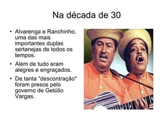 Na década de 30  Alvarenga e Ranchinho, uma das mais importantes duplas sertanejas de todos os tempos. Além de tudo eram alegres e engraçados. De tanta "descontração" foram presos pelo governo de Getúlio Vargas. 