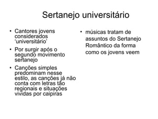 Sertanejo universitário Cantores jovens considerados ‘universitário’ Por surgir após o segundo movimento sertanejo Canções simples predominam nesse estilo, as canções já não conta com letras tão regionais e situações vividas por caipiras  músicas tratam de assuntos do Sertanejo Romântico da forma como os jovens veem 