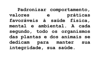 Padronizar comportamento, valores e práticas favoráveis à saúde física, mental e ambiental. A cada segundo, todo os organismos das plantas e dos animais se dedicam para manter sua integridade, sua saúde. 