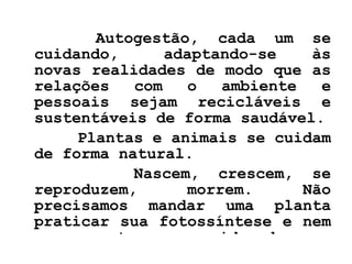Autogestão, cada um se cuidando,  adaptando-se às novas realidades de modo que as relações com o ambiente e pessoais sejam recicláveis e sustentáveis de forma saudável. Plantas e animais se cuidam de forma natural.  Nascem, crescem, se reproduzem, morrem. Não precisamos mandar uma planta praticar sua fotossíntese e nem a um gato que cuide de seu pêlo.   