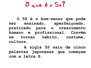 O que é o 5s? O 5S é o bom-senso que pode ser ensinado, aperfeiçoado, praticado para o crescimento humano e profissional. Convém se tornar hábito, costume, cultura. A sigla 5S saiu de cinco palavras japonesas que começam com a letra S. 