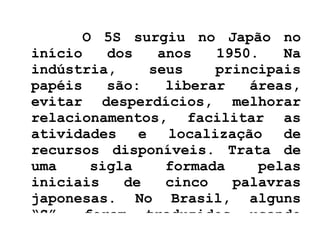 O 5S surgiu no Japão no início dos anos 1950. Na indústria, seus principais papéis são: liberar áreas, evitar desperdícios, melhorar relacionamentos, facilitar as atividades e localização de recursos disponíveis. Trata de uma sigla formada pelas iniciais de cinco palavras japonesas. No Brasil, alguns “S”  foram traduzidos usando palavras variadas.  