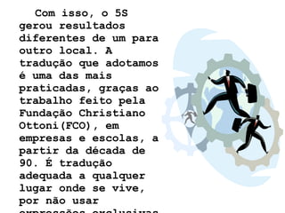 Com isso, o 5S gerou resultados diferentes de um para outro local. A tradução que adotamos é uma das mais praticadas, graças ao trabalho feito pela Fundação Christiano Ottoni(FCO), em empresas e escolas, a partir da década de 90. É tradução adequada a qualquer lugar onde se vive, por não usar expressões exclusivas do meio empresarial.   