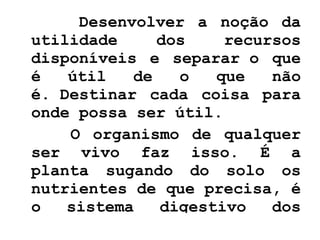 Desenvolver a noção da utilidade dos recursos disponíveis e separar o que é útil de o que não é. Destinar cada coisa para onde possa ser útil.  O organismo de qualquer ser vivo faz isso. É a planta sugando do solo os nutrientes de que precisa, é o sistema digestivo dos animais absorvendo o que o organismo precisa, separando do que não precisa.  