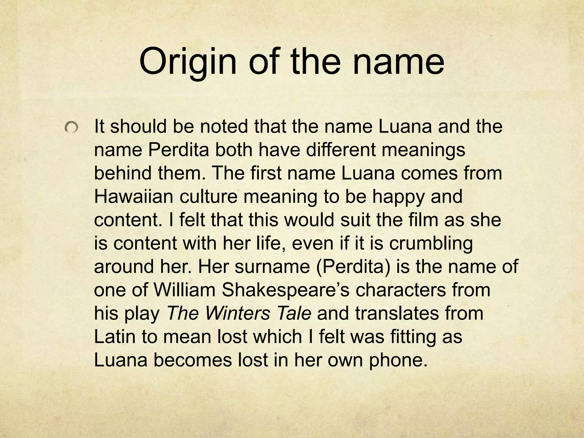 Origin of the name
It should be noted that the name Luana and the
name Perdita both have different meanings
behind them. The first name Luana comes from
Hawaiian culture meaning to be happy and
content. I felt that this would suit the film as she
is content with her life, even if it is crumbling
around her. Her surname (Perdita) is the name of
one of William Shakespeare’s characters from
his play The Winters Tale and translates from
Latin to mean lost which I felt was fitting as
Luana becomes lost in her own phone.
 