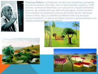 Francisco Rebolo é considerado um dos mais importantes paisagistas
da pintura brasileira. Sua obra, com um total estimado superior a 3.000
pinturas, centenas de desenhos e um conjunto de cinquenta diferentes
gravuras, de variadas técnicas, além das paisagens, envolve também
como temática um expressivo conjunto de retratos figuras, naturezas-
mortas e flores. Hoje, os trabalhos de Rebolo estão nos principais
museus brasileiros, no acervo de órgãos culturais e governamentais e em
coleções particulares em todo o Brasil.
 