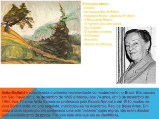 Principais obras :
                                               - A boba
                                               - As margaridas de Mário
                                               - Natureza Morta - objetos de Mário
                                               - A Estudante Russa
                                               - O homem das sete cores
                                               - Nu Cubista
                                               - O homem amarelo
                                               - A Chinesa
                                               - Arvoredo
                                               - Interior de Mônaco




Anita Malfatti é considerada a primeira representante do modernismo no Brasil. Ela nasceu
em São Paulo em 2 de dezembro de 1889 e faleceu aos 74 anos, em 6 de novembro de
1964. Aos 19 anos Anita formou-se professora pela Escola Normal e em 1910 mudou-se
para Berlim onde, no ano seguinte, matriculou-se na Academia Real de Belas Artes. Em
visita a uma exposição ela conheceria uma arte ―rebelde‖ cujas regras não eram ditadas
pelo academicismo da época. Foi com esta arte que ela se identificou.
 
