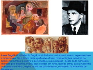 Lasar Segall- O trabalho de Segall tem influências do impressionismo, expressionismo
e modernismo. Seus temas mais significativos foram representações pictóricas do
sofrimento humano: a guerra, a perseguição e a prostituição , desde cedo manifestou
interesse pelo desenho. Iniciou seus estudos em 1905, quando entrou para a Academia
de Desenho de Vilna , depois mudou-se para Dresden, estudando na Academia de
 