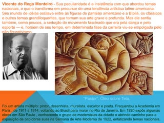 Vicente do Rego Monteiro - Sua peculiaridade é a insistência com que abordou temas
nacionais, o que o transforma em precursor de uma tendência artística latino-americana.
Seu mundo de idéias oscilava entre as figuras do panteão americano e a Bíblia, os clássicos
e outros temas grandiloquentes, que tornam sua arte grave e profunda. Mas ele sentiu
também, como poucos, a sedução do movimento fascinado que era pela dança e pelo
esporte — e, homem de seu tempo, em determinada fase da carreira viu-se empolgado pelo
não figurativismo.




                                                  ―Pastor‖. Óleo sobre Tela.
Foi um artista múltiplo: pintor, desenhista, muralista, escultor e poeta. Frequentou a Academia em
Paris , de 1911 a 1914, voltando ao Brasil para morar no Rio de Janeiro. Em 1920 expôs algumas
obras em São Paulo , conhecendo o grupo de modernistas da cidade e abrindo caminho para a
exposição de oito obras suas na Semana de Arte Moderna de 1922, enfatizando temas nacionais.
 