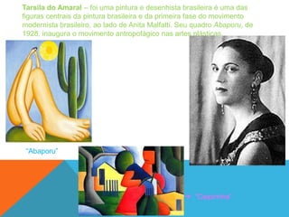 Tarsila do Amaral – foi uma pintura e desenhista brasileira é uma das
figuras centrais da pintura brasileira e da primeira fase do movimento
modernista brasileiro, ao lado de Anita Malfatti. Seu quadro Abaporu, de
1928, inaugura o movimento antropofágico nas artes plásticas.




 ―Abaporu‖




                                                   ―Caipirinha‖
 