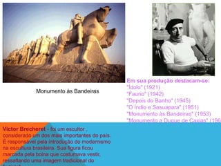 Em sua produção destacam-se:
                                               "Ídolo" (1921)
              Monumento às Bandeiras
                                               "Fauno" (1942)
                                               "Depois do Banho" (1945)
                                               "O Índio e Sasuapara" (1951)
                                               "Monumento às Bandeiras" (1953)
                                               "Monumento a Duque de Caxias" (1960
Victor Brecheret - foi um escultor ,
considerado um dos mais importantes do país.
É responsável pela introdução do modernismo
na escultura brasileira. Sua figura ficou
marcada pela boina que costumava vestir,
ressaltando uma imagem tradicional do
 