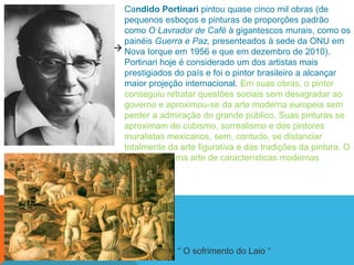 Candido Portinari pintou quase cinco mil obras (de
  pequenos esboços e pinturas de proporções padrão
  como O Lavrador de Café à gigantescos murais, como os
  painéis Guerra e Paz, presenteados à sede da ONU em
 Nova Iorque em 1956 e que em dezembro de 2010).
  Portinari hoje é considerado um dos artistas mais
  prestigiados do país e foi o pintor brasileiro a alcançar
  maior projeção internacional. Em suas obras, o pintor
  conseguiu retratar questões sociais sem desagradar ao
  governo e aproximou-se da arte moderna europeia sem
  perder a admiração do grande público. Suas pinturas se
  aproximam do cubismo, surrealismo e dos pintores
  muralistas mexicanos, sem, contudo, se distanciar
  totalmente da arte figurativa e das tradições da pintura. O
  resultado é uma arte de características modernas.




                ― O sofrimento do Laio ―
 