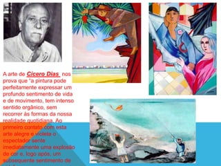 A arte de Cícero Dias nos
prova que ―a pintura pode
perfeitamente expressar um
profundo sentimento de vida
e de movimento, tem intenso
sentido orgânico, sem
recorrer às formas da nossa
realidade quotidiana. Ao
primeiro contato com esta
arte alegre e violeta o
espectador sente
imediatamente uma explosão
de cor e, logo após, um
subsequente sentimento de
 