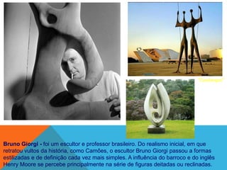 "Candangos"




Bruno Giorgi - foi um escultor e professor brasileiro. Do realismo inicial, em que
retratou vultos da história, como Camões, o escultor Bruno Giorgi passou a formas
estilizadas e de definição cada vez mais simples. A influência do barroco e do inglês
Henry Moore se percebe principalmente na série de figuras deitadas ou reclinadas.
 