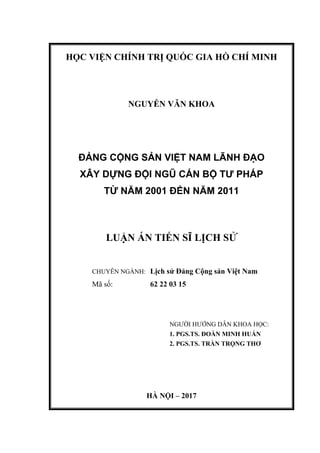 HỌC VIỆN CHÍNH TRỊ QUỐC GIA HỒ CHÍ MINH
NGUYỄN VĂN KHOA
ĐẢNG CỘNG SẢN VIỆT NAM LÃNH ĐẠO
XÂY DỰNG ĐỘI NGŨ CÁN BỘ TƯ PHÁP
TỪ NĂM 2001 ĐẾN NĂM 2011
LUẬN ÁN TIẾN SĨ LỊCH SỬ
CHUYÊN NGÀNH: Lịch sử Đảng Cộng sản Việt Nam
Mã số: 62 22 03 15
NGƯỜI HƯỚNG DẪN KHOA HỌC:
1. PGS.TS. ĐOÀN MINH HUẤN
2. PGS.TS. TRẦN TRỌNG THƠ
HÀ NỘI – 2017
 