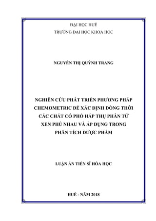 ĐẠI HỌC HUẾ
TRƯỜNG ĐẠI HỌC KHOA HỌC
NGUYỄN THỊ QUỲNH TRANG
NGHIÊN CỨU PHÁT TRIỂN PHƯƠNG PHÁP
CHEMOMETRIC ĐỂ XÁC ĐỊNH ĐỒNG THỜI
CÁC CHẤT CÓ PHỔ HẤP THỤ PHÂN TỬ
XEN PHỦ NHAU VÀ ÁP DỤNG TRONG
PHÂN TÍCH DƯỢC PHẨM
LUẬN ÁN TIẾN SĨ HÓA HỌC
HUẾ - NĂM 2018
 