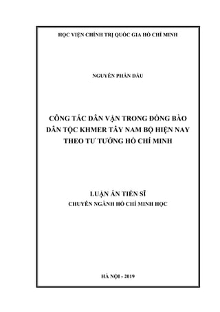 HỌC VIỆN CHÍNH TRỊ QUỐC GIA HỒ CHÍ MINH
NGUYỄN PHẤN ĐẤU
CÔNG TÁC DÂN VẬN TRONG ĐỒNG BÀO
DÂN TỘC KHMER TÂY NAM BỘ HIỆN NAY
THEO TƯ TƯỞNG HỒ CHÍ MINH
LUẬN ÁN TIẾN SĨ
CHUYÊN NGÀNH HỒ CHÍ MINH HỌC
HÀ NỘI - 2019
 