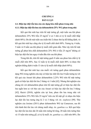 106
CHƯƠNG 4
BÀN LUẬN
4.1. Hiệu lực diệt tồn lưu của các dạng hóa chất phun trong nhà
4.1.1. Hiệu lực diệt tồn lưu của deltamethrin 25% WG phun trong nhà
Kết quả thử sinh học trên bề mặt tường gỗ, một tuần sau khi phun
deltamethrin 25% WG liều 25 mg/m2
ở cả 3 nhà có tỷ lệ muỗi chết thấp
(dưới 80%). Do đó một tuần sau (tuần thứ 2) được thử lại để khẳng định, và
kết quả thử sinh học cũng cho tỷ lệ muỗi chết dưới 80%. Tương tự, 4 tuần,
5 tuần và 8 tuần sau khi phun tỷ muỗi chết giảm dần. Như vậy trên bề mặt
tường gỗ phun hóa chất deltamethrin 25% WG ở liều 25 mg/m2
không có
hiệu lực diệt tồn lưu ngay ở tuần đầu tiên sau khi phun.
Trong khi đó, trên bề mặt tường gạch 8 tuần sau phun hóa chất tỷ lệ
muỗi chết trên 80%. Sau 12 tuần tỷ lệ muỗi chết dưới 80% và được thử
nghiệm khẳng định ở tuần 13 cho tỷ lệ muỗi chết thấp (dưới 80%).
Kết quả thử sinh học của muỗi với tường gạch phun deltamethrin
dạng WG trong nghiên cứu này có hiệu lực diệt tồn lưu 8 tuần tương tự với
kết quả của Ansari khi phun deltamethrin 2,25% WG trên bề mặt tường
gạch có hiệu lực diệt tồn lưu 2 tháng và 1 tuần [42]. Nhưng thử nghiệm của
chúng tôi với deltamethrin phun trên bề mặt tường gỗ có hiệu lực diệt tồn
lưu ngắn hơn so với báo cáo của Ansari có hiệu lực diệt tồn lưu 3 tháng
[42]. Raeisi (2010), nghiên cứu tại Iran, phun tồn lưu trong nhà với
deltamethrin 25% WG liều 25 mg/m2
trên các bề mặt gỗ và nhựa cho hiệu
lực diệt tồn lưu tương ứng là 2 và 3 tháng với An. stephensi [99]. Thử
nghiệm của Josiane (2011) phun deltamethrin WG tại Cameroon, sau đó
tiến hành thử tồn lưu với chủng muỗi nhạy An. gambiae s.s. Kết quả hiệu
lực diệt tồn lưu kéo dài 26 tuần trên tường bê tông, 20 tuần trên tường bùn
và 15 tuần trên tường gỗ, có tỷ lệ muỗi An. gambiae s.s. chết trên 80%. Do
 