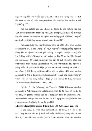 107
hiệu lực diệt tồn lưu ở mỗi loại tường khác nhau nên việc phun hóa chất
cần theo các chu kỳ khác nhau phụ thuộc vào hiệu lực diệt tồn lưu ở mỗi
loại tường [72].
Kết quả nghiên cứu của chúng tôi tương tự với nghiên cứu của
Rozilawati tại khu vực thành thị của Kuala Lumpur, Malaysia về hiệu lực
diệt tồn lưu của deltamethin WG phun trên tường gạch với liều 25 mg/m2
có hiệu lực diệt tồn lưu sau 6 tuần với muỗi Aedes [105].
Kết quả nghiên cứu của Rohani và cộng sự (2006), khi phun tồn lưu
deltamethrin WG ở liều 25 mg / m2
và 20 mg / m2
để phòng chống bệnh sốt
rét tại khu tái định cư Kuala Lipis, Pahang, Malaysia, có hiệu lực diệt tồn
lưu 6 tháng với liều 20 mg / m2
và 9 tháng với liều 25 mg / m2
khi thử với
An. maculatus [100]. Kết quả nghiên cứu trên bề mặt gồ ghề và nhẵn của
tre nứa khi phun tồn lưu deltamethrin WG sau đó tiến hành thử nghiệm 1
tháng 1 lần kết quả cho biết hiệu lực diệt tồn lưu tới 14 tháng với muỗi An.
maculatus [101]. Trong nghiên cứu khác của tác giả này khi phun tồn lưu
deltamethrin WG ở Balai Ringin, Sarawak (2014) với liều phun 30 mg/m2
trên bề mặt tre nứa bằng phẳng có hiệu lực diệt tồn lưu 15 tháng với muỗi
An. maculatus (tỷ lệ chết 95 - 100%) [102].
Nghiên cứu của Oxborough tại Tanzania (2014), khi phun hóa chất
deltamethrin WG tại nhà thử nghiệm được thiết kế để muỗi có thể tự do
vào nhà, kết quả thử tồn lưu kéo dài 9 tháng với muỗi An. arabiensis [92].
Deltamethrin có hiệu lực diệt tồn lưu tới 120 ngày sau khi phun tồn lưu
trong nhà trên bề mặt thạch cao, đất, gỗ [38].
4.1.2. Hiệu lực diệt tồn lưu của deltamethrin 62,5 % SC phun trong nhà
Ở các nhà gỗ (9 nhà), phun deltamethrin 62,5 % SC ở 3 liều 15; 20
và 25 mg /m² đều cho tỷ lệ muỗi chết thấp (dưới 80%) trong các lần thử
sinh học vào thời điểm sau khi phun 1, 2, 4 và 8 tuần. Như vậy hóa chất
 