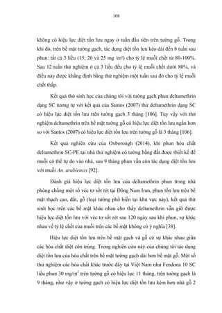 108
không có hiệu lực diệt tồn lưu ngay ở tuần đầu tiên trên tường gỗ. Trong
khi đó, trên bề mặt tường gạch, tác dụng diệt tồn lưu kéo dài đến 8 tuần sau
phun: tất cả 3 liều (15; 20 và 25 mg /m²) cho tỷ lệ muỗi chết từ 80-100%.
Sau 12 tuần thử nghiệm ở cả 3 liều đều cho tỷ lệ muỗi chết dưới 80%, và
điều này được khẳng định bằng thử nghiệm một tuần sau đó cho tỷ lệ muỗi
chết thấp.
Kết quả thử sinh học của chúng tôi với tường gạch phun deltamethrin
dạng SC tương tự với kết quả của Santos (2007) thử deltamethrin dạng SC
có hiệu lực diệt tồn lưu trên tường gạch 3 tháng [106]. Tuy vậy với thử
nghiệm deltamethrin trên bề mặt tường gỗ có hiệu lực diệt tồn lưu ngắn hơn
so với Santos (2007) có hiệu lực diệt tồn lưu trên tường gỗ là 3 tháng [106].
Kết quả nghiên cứu của Oxborough (2014), khi phun hóa chất
deltamethrin SC-PE tại nhà thử nghiệm có tường bằng đất được thiết kế để
muỗi có thể tự do vào nhà, sau 9 tháng phun vẫn còn tác dụng diệt tồn lưu
với muỗi An. arabiensis [92].
Đánh giá hiệu lực diệt tồn lưu của deltamethrin phun trong nhà
phòng chống một số véc tơ sốt rét tại Đông Nam Iran, phun tồn lưu trên bề
mặt thạch cao, đất, gỗ (loại tường phổ biến tại khu vực này), kết quả thử
sinh học trên các bề mặt khác nhau cho thấy deltamethrin vẫn giữ được
hiệu lực diệt tồn lưu với véc tơ sốt rét sau 120 ngày sau khi phun, sự khác
nhau về tỷ lệ chết của muỗi trên các bề mặt không có ý nghĩa [38].
Hiệu lực diệt tồn lưu trên bề mặt gạch và gỗ có sự khác nhau giữa
các hóa chất diệt côn trùng. Trong nghiên cứu này của chúng tôi tác dụng
diệt tồn lưu của hóa chất trên bề mặt tường gạch dài hơn bề mặt gỗ. Một số
thử nghiệm các hóa chất khác trước đây tại Việt Nam như Fendona 10 SC
liều phun 30 mg/m2
trên tường gỗ có hiệu lực 11 tháng, trên tường gạch là
9 tháng, như vậy ở tường gạch có hiệu lực diệt tồn lưu kém hơn nhà gỗ 2
 