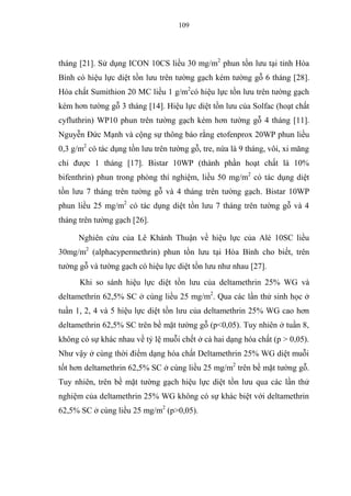 109
tháng [21]. Sử dụng ICON 10CS liều 30 mg/m2
phun tồn lưu tại tỉnh Hòa
Bình có hiệu lực diệt tồn lưu trên tường gạch kém tường gỗ 6 tháng [28].
Hóa chất Sumithion 20 MC liều 1 g/m2
có hiệu lực tồn lưu trên tường gạch
kém hơn tường gỗ 3 tháng [14]. Hiệu lực diệt tồn lưu của Solfac (hoạt chất
cyfluthrin) WP10 phun trên tường gạch kém hơn tường gỗ 4 tháng [11].
Nguyễn Đức Mạnh và cộng sự thông báo rằng etofenprox 20WP phun liều
0,3 g/m2
có tác dụng tồn lưu trên tường gỗ, tre, nứa là 9 tháng, vôi, xi măng
chỉ được 1 tháng [17]. Bistar 10WP (thành phần hoạt chất là 10%
bifenthrin) phun trong phòng thí nghiệm, liều 50 mg/m2
có tác dụng diệt
tồn lưu 7 tháng trên tường gỗ và 4 tháng trên tường gạch. Bistar 10WP
phun liều 25 mg/m2
có tác dụng diệt tồn lưu 7 tháng trên tường gỗ và 4
tháng trên tường gạch [26].
Nghiên cứu của Lê Khánh Thuận về hiệu lực của Alé 10SC liều
30mg/m2
(alphacypermethrin) phun tồn lưu tại Hòa Bình cho biết, trên
tường gỗ và tường gạch có hiệu lực diệt tồn lưu như nhau [27].
Khi so sánh hiệu lực diệt tồn lưu của deltamethrin 25% WG và
deltamethrin 62,5% SC ở cùng liều 25 mg/m2
. Qua các lần thử sinh học ở
tuần 1, 2, 4 và 5 hiệu lực diệt tồn lưu của deltamethrin 25% WG cao hơn
deltamethrin 62,5% SC trên bề mặt tường gỗ (p<0,05). Tuy nhiên ở tuần 8,
không có sự khác nhau về tỷ lệ muỗi chết ở cả hai dạng hóa chất (p > 0,05).
Như vậy ở cùng thời điểm dạng hóa chất Deltamethrin 25% WG diệt muỗi
tốt hơn deltamethrin 62,5% SC ở cùng liều 25 mg/m2
trên bề mặt tường gỗ.
Tuy nhiên, trên bề mặt tường gạch hiệu lực diệt tồn lưu qua các lần thử
nghiệm của deltamethrin 25% WG không có sự khác biệt với deltamethrin
62,5% SC ở cùng liều 25 mg/m2
(p>0,05).
 