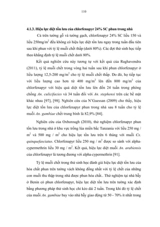110
4.1.3. Hiệu lực diệt tồn lưu của chlorfenapyr 24% SC phun trong nhà
Cả trên tường gỗ và tường gạch, chlorfenapyr 24% SC liều 150 và
liều 250mg/m2
đều không có hiệu lực diệt tồn lưu ngay trong tuần đầu tiên
sau khi phun với tỷ lệ muỗi chết thấp (dưới 80%). Các đợt thử sinh học tiếp
theo khẳng định tỷ lệ muỗi chết dưới 80%.
Kết quả nghiên cứu này tương tự với kết quả của Raghavendra
(2011), tỷ lệ muỗi chết trong vòng hai tuần sau khi phun chlorfenapyr ở
liều lượng 12,5-200 mg/m2
cho tỷ lệ muỗi chết thấp. Do đó, họ tiếp tục
với liều lượng cao hơn từ 400 mg/m2
lên đến 800 mg/m2
của
chlorfenapyr với hiệu quả diệt tồn lưu lên đến 24 tuần trong phòng
chống An. culicifacies và 34 tuần đối với An. stephensi trên các bề mặt
khác nhau [97], [98]. Nghiên cứu của N’Guessan (2009) cho thấy, hiệu
lực diệt tồn lưu của chlorfenapyr phun trong nhà sau 8 tuần cho tỷ lệ
muỗi An. gambiae chết trung bình là 82,9% [84].
Nghiên cứu của Oxborough (2010), thử nghiệm chlorfenapyr phun
tồn lưu trong nhà ở khu vực trồng lúa miền bắc Tanzania với liều 250 mg /
m2
và 500 mg / m2
cho hiệu lực tồn lưu trên 6 tháng với muỗi Cx.
quinquefasciatus. Chlorfenapyr liều 250 mg / m2
được so sánh với alpha-
cypermethrin liều 30 mg / m2
. Kết quả, hiệu lực diệt muỗi An. arabiensis
của chlorfenapyr là tương đương với alpha-cypermethrin [91].
Tỷ lệ muỗi chết trong thử sinh học đánh giá hiệu lực diệt tồn lưu của
hóa chất phun trên tường vách không đồng nhất với tỷ lệ chết của những
con muỗi thu thập trong nhà được phun hóa chất.. Thử nghiệm tại nhà bẫy
ở Benin có phun chlorfenapyr, hiệu lực diệt tồn lưu trên tường xác định
bằng phương pháp thử sinh học chỉ kéo dài 2 tuần. Trong khi đó tỷ lệ chết
của muỗi An. gambiae bay vào nhà bẫy giao động từ 50 - 70% ít nhất trong
 