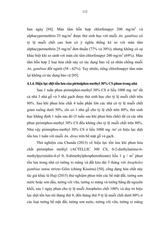 112
ban ngày [94]. Màn tẩm hỗn hợp chlorfenapyr 200 mg/m2
và
alphacypermethrin 25 mg/m2
được thử sinh học với muỗi An. gambiae có
tỷ lệ muỗi chết cao hơn có ý nghĩa thống kê so với màn tẩm
alphacypermethrin 25 mg/m2
đơn thuần (77% và 30%), nhưng không có sự
khác biệt khi so sánh với màn chỉ tẩm chlorfenapyr 200 mg/m2
(69%). Màn
tẩm hỗn hợp 2 loại hóa chất này có tác dụng bảo vệ cá nhân chống muỗi
An. gambiae đốt người (58 - 62%). Tuy nhiên, riêng chlorfenapyr tẩm màn
lại không có tác dụng bảo vệ [85].
4.1.4. Hiệu lực diệt tồn lưu của pirimiphos-methyl 30% CS phun trong nhà
Sau 1 tuần phun pirimiphos-methyl 30% CS ở liều 1000 mg /m² tất
cả nhà 3 nhà gỗ và 3 nhà gạch được thử sinh học cho tỷ lệ muỗi chết trên
80%. Sau khi phun hóa chất 4 tuần phần lớn các nhà có tỷ lệ muỗi chết
giảm xuống dưới 50%, chỉ có 1 nhà gỗ cho tỷ lệ chết trên 80%, thử sinh
học khẳng định 1 tuần sau đó (5 tuần sau khi phun hóa chất) tất cả các nhà
phun pirimiphos-methyl 30% CS đều không cho tỷ lệ muỗi chết trên 80%.
Như vậy pirimiphos-methyl 30% CS ở liều 1000 mg /m² có hiệu lực diệt
tồn lưu 1 tuần với muỗi An. dirus trên bề mặt gỗ và gạch.
Thử nghiệm của Chanda (2013) về hiệu lực tồn lưu khi phun hóa
chất pirimiphos methyl (ACTELLIC 300 CS, 0-2-diethylamino-6-
methylpyrimidin-4-yl 0, 0-dimethylphosphorothioate) liều 1 g / m2
phun
tồn lưu trong nhà có tường xi măng và đất kéo dài 5 tháng với Anopheles
gambiae sensu stricto Giles (chủng Kisumu) [50], cũng dạng hóa chất này
tác giả khác là Haji (2015) thử nghiệm phun trên các bề mặt đất, tường sơn
nước hoặc sơn dầu, tường vôi vữa, tường xi măng và tường bằng đá nguyên
khối, sau 1 ngày phun cho tỷ lệ muỗi Anopheles chết 100% và duy trì hiệu
lực diệt tồn lưu tới tháng thứ 8, đến tháng thứ 9 tỷ lệ muỗi chết dưới 80% ở
các loại tường bề mặt đất, tường sơn nước, tường vôi vữa, tường xi măng
 