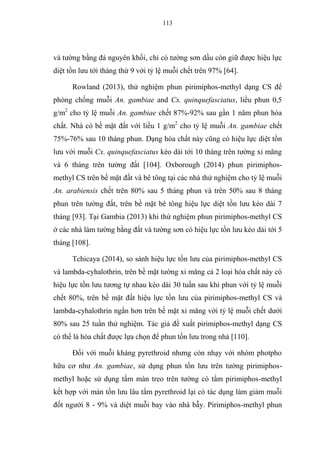 113
và tường bằng đá nguyên khối, chỉ có tường sơn dầu còn giữ được hiệu lực
diệt tồn lưu tới tháng thứ 9 với tỷ lệ muỗi chết trên 97% [64].
Rowland (2013), thử nghiệm phun pirimiphos-methyl dạng CS để
phòng chống muỗi An. gambiae and Cx. quinquefasciatus, liều phun 0,5
g/m2
cho tỷ lệ muỗi An. gambiae chết 87%-92% sau gần 1 năm phun hóa
chất. Nhà có bề mặt đất với liều 1 g/m2
cho tỷ lệ muỗi An. gambiae chết
75%-76% sau 10 tháng phun. Dạng hóa chất này cũng có hiệu lực diệt tồn
lưu với muỗi Cx. quinquefasciatus kéo dài tới 10 tháng trên tường xi măng
và 6 tháng trên tường đất [104]. Oxborough (2014) phun pirimiphos-
methyl CS trên bề mặt đất và bê tông tại các nhà thử nghiệm cho tỷ lệ muỗi
An. arabiensis chết trên 80% sau 5 tháng phun và trên 50% sau 8 tháng
phun trên tường đất, trên bề mặt bê tông hiệu lực diệt tồn lưu kéo dài 7
tháng [93]. Tại Gambia (2013) khi thử nghiệm phun pirimiphos-methyl CS
ở các nhà làm tường bằng đất và tường sơn có hiệu lực tồn lưu kéo dài tới 5
tháng [108].
Tchicaya (2014), so sánh hiệu lực tồn lưu của pirimiphos-methyl CS
và lambda-cyhalothrin, trên bề mặt tường xi măng cả 2 loại hóa chất này có
hiệu lực tồn lưu tương tự nhau kéo dài 30 tuần sau khi phun với tỷ lệ muỗi
chết 80%, trên bề mặt đất hiệu lực tồn lưu của pirimiphos-methyl CS và
lambda-cyhalothrin ngắn hơn trên bề mặt xi măng với tỷ lệ muỗi chết dưới
80% sau 25 tuần thử nghiệm. Tác giả đề xuất pirimiphos-methyl dạng CS
có thể là hóa chất được lựa chọn để phun tồn lưu trong nhà [110].
Đối với muỗi kháng pyrethroid nhưng còn nhạy với nhóm photpho
hữu cơ như An. gambiae, sử dụng phun tồn lưu trên tường pirimiphos-
methyl hoặc sử dụng tấm màn treo trên tường có tẩm pirimiphos-methyl
kết hợp với màn tồn lưu lâu tẩm pyrethroid lại có tác dụng làm giảm muỗi
đốt người 8 - 9% và diệt muỗi bay vào nhà bẫy. Pirimiphos-methyl phun
 