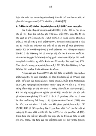 114
hoặc tẩm màn treo trên tường đều cho tỷ lệ muỗi chết cao hơn so với chỉ
phun tồn lưu pyrethroid (>95% và 40%; p <0,001) [87].
4.1.5. Hiệu lực diệt tồn lưu của pirimiphos-methyl 500 EC phun trong nhà
Sau 1 tuần phun pirimiphos-methyl 500 EC ở liều 1000 mg /m² tất cả
nhà gỗ (3/3) được thử sinh học cho tỷ lệ muỗi chết 100%, trong khi đó với
nhà gạch có 2/3 số nhà cho tỷ lệ chết 100%. Một tháng sau khi phun hóa
chất 2/3 nhà gỗ có tỷ lệ muỗi chết trên 80%, thử sinh học khẳng định 1 tuần
sau đó (5 tuần sau khi phun hóa chất) tất cả các nhà gỗ phun pirimiphos-
methyl 500 EC đều không cho tỷ lệ muỗi chết trên 80%. Pirimiphos-methyl
500 EC ở liều 1000 mg /m² có hiệu lực diệt tồn lưu 4 tuần với muỗi An.
dirus trên tường gỗ. Trên bề mặt tường gạch tuần đầu có hiệu lực diệt muỗi
trung bình trên 80%, tuy nhiên 4 tuần sau đó hiệu lực diệt muỗi dưới 80%.
Như vậy trên tường gạch pirimiphos-methyl 500 EC ở liều 1000 mg /m² có
hiệu lực diệt tồn lưu 1 tuần với muỗi An. dirus.
Nghiên cứu của Kasap (1992) cho biết hiệu lực diệt tồn lưu của hóa
chất ở dạng EC 0,5 gam hoạt chất / m2
phun trên tường gỗ và 0,9 gam hoạt
chất / m2
phun trên tường gạch xi măng khoảng 2 tuần [73]. Oxborough
(2014), thử nghiệm phun pirimiphos-methyl dạng EC với liều 1 g / m2
trên
tường đất có hiệu lực diệt tồn lưu 1 - 2 tháng với muỗi An. arabiensis [93].
Kết quả này tương phản với nghiên cứu về hiệu lực tồn lưu của hóa chất
pirimiphos-methyl dạng WP và EC ở liều 1 - 2 gam hoạt chất / m2
có hiệu
lực diệt muỗi trong 2-3 tháng [118]. Nghiên cứu của Fuseini (2011) hiệu
lực tồn lưu đạt được 15 tuần sau khi phun pirimiphos-methyl EC
(ACTELLIC 50 EC) áp dụng liều 2 gam hoạt chất / m2
trên bề mặt xi
măng, tỷ lệ muỗi chết khi thử tồn lưu là 89% với An. gambiae s.l. [62].
Cũng dạng hóa chất này phun tồn lưu trong nhà tại Benin có hiệu lực diệt
tồn lưu 3 tháng. Tác dụng của hóa chất làm giảm tuổi thọ và tăng tính ưa
 